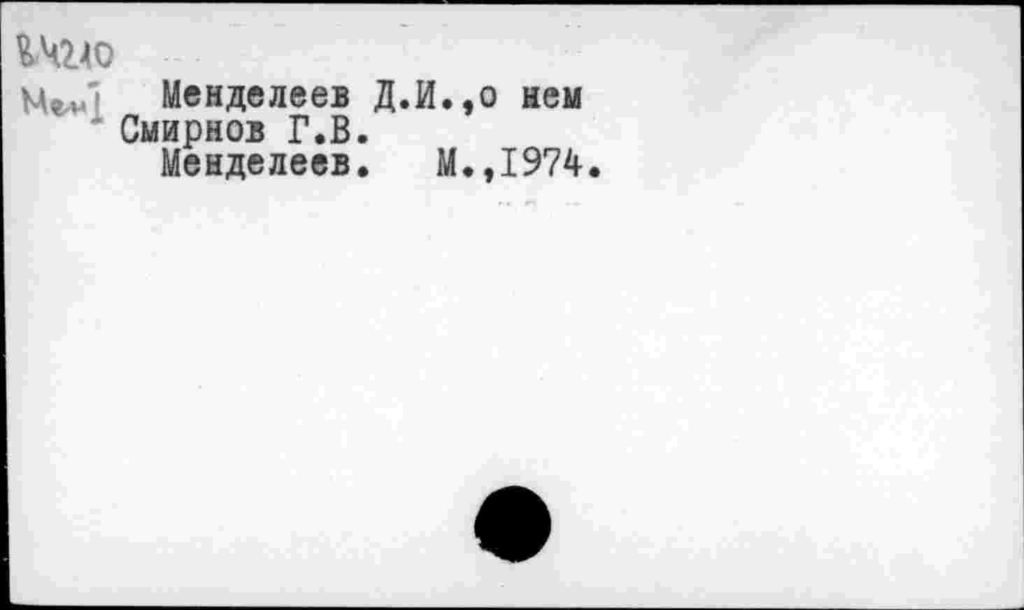 ﻿%-чгло
Менделеев Д.И.,о нем Смирнов Г.В.
Менделеев. М.,1974.